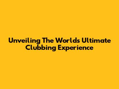 Unveiling The World's Ultimate Clubbing Experience