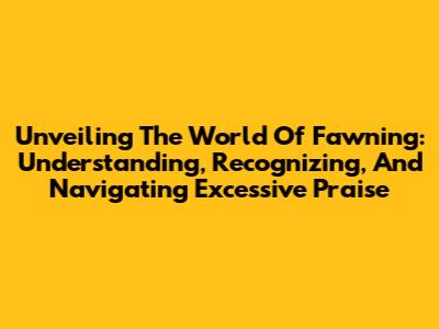 Unveiling The World Of Fawning: Understanding, Recognizing, And Navigating Excessive Praise