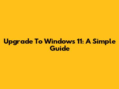 Upgrade To Windows 11: A Simple Guide