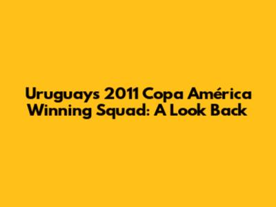 Uruguay's 2011 Copa América Winning Squad: A Look Back