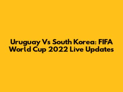 Uruguay Vs South Korea: FIFA World Cup 2022 Live Updates