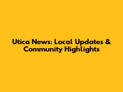 Utica News: Local Updates & Community Highlights