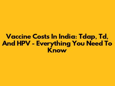 Vaccine Costs In India: Tdap, Td, And HPV - Everything You Need To Know