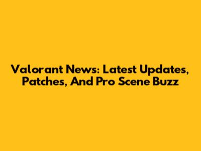 Valorant News: Latest Updates, Patches, And Pro Scene Buzz