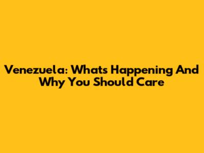 Venezuela: What's Happening And Why You Should Care