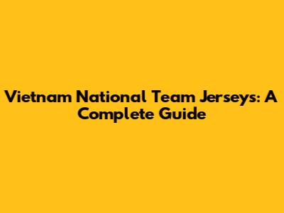 Vietnam National Team Jerseys: A Complete Guide