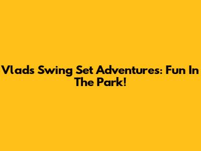 Vlad's Swing Set Adventures: Fun In The Park!