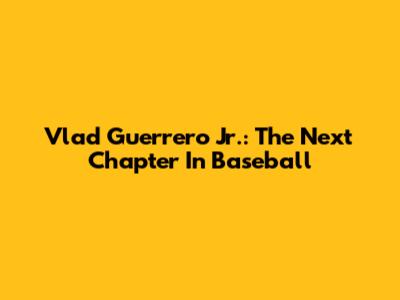 Vlad Guerrero Jr.: The Next Chapter In Baseball