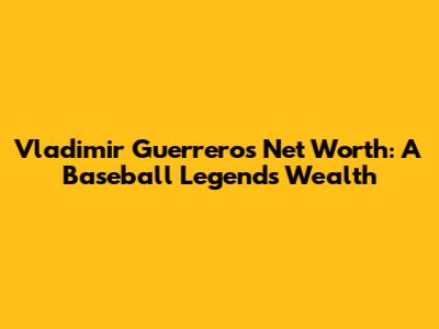 Vladimir Guerrero's Net Worth: A Baseball Legend's Wealth