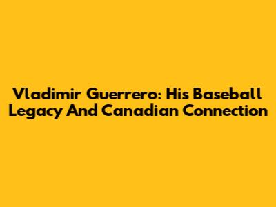 Vladimir Guerrero: His Baseball Legacy And Canadian Connection