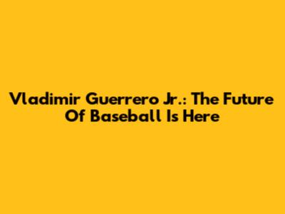 Vladimir Guerrero Jr.: The Future Of Baseball Is Here