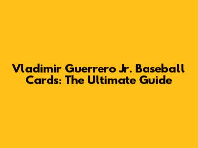 Vladimir Guerrero Jr. Baseball Cards: The Ultimate Guide