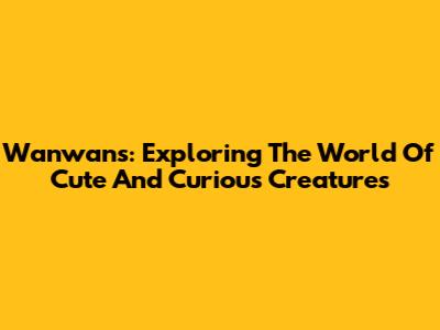 Wanwans: Exploring The World Of Cute And Curious Creatures