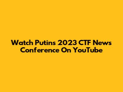 Watch Putin's 2023 CTF News Conference On YouTube