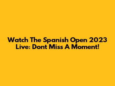 Watch The Spanish Open 2023 Live: Don't Miss A Moment!
