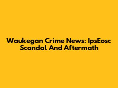 Waukegan Crime News: IpsEosc Scandal And Aftermath