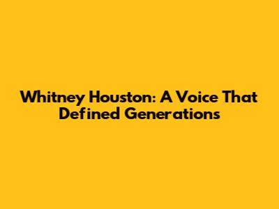 Whitney Houston: A Voice That Defined Generations