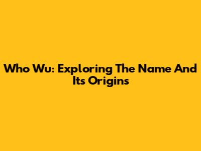 Who Wu: Exploring The Name And Its Origins