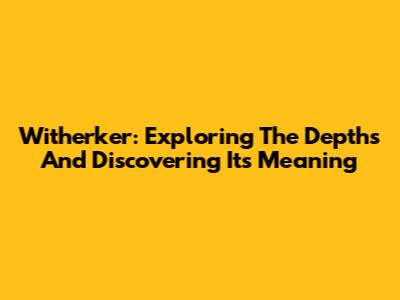 Witherker: Exploring The Depths And Discovering Its Meaning