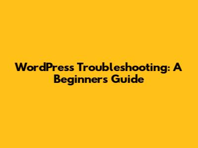 WordPress Troubleshooting: A Beginner's Guide