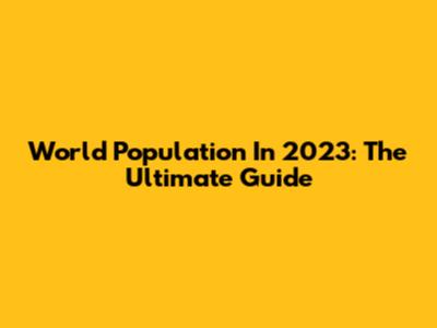 World Population In 2023: The Ultimate Guide