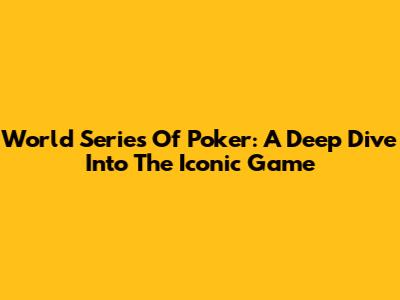 World Series Of Poker: A Deep Dive Into The Iconic Game