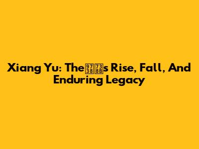 Xiang Yu: The霸王's Rise, Fall, And Enduring Legacy