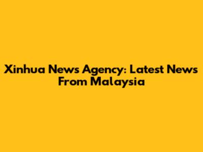 Xinhua News Agency: Latest News From Malaysia