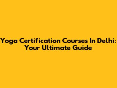 Yoga Certification Courses In Delhi: Your Ultimate Guide
