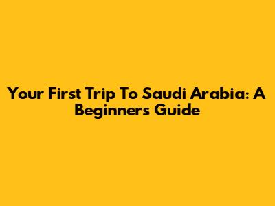 Your First Trip To Saudi Arabia: A Beginner's Guide