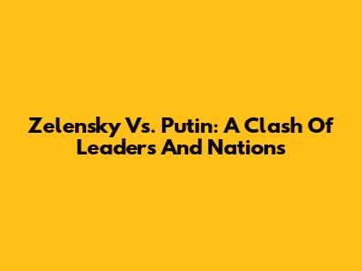 Zelensky Vs. Putin: A Clash Of Leaders And Nations