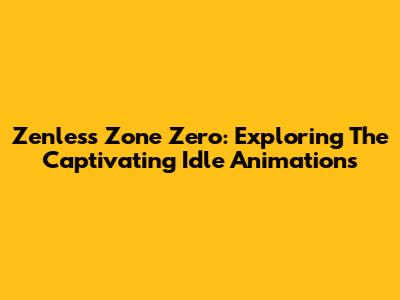 Zenless Zone Zero: Exploring The Captivating Idle Animations
