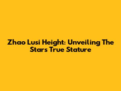 Zhao Lusi Height: Unveiling The Star's True Stature