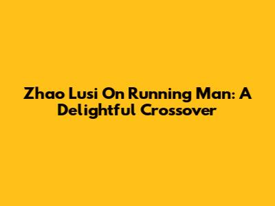 Zhao Lusi On Running Man: A Delightful Crossover