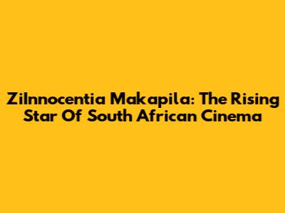 ZiInnocentia Makapila: The Rising Star Of South African Cinema