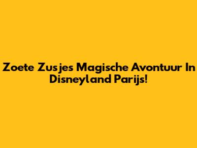 Zoete Zusjes' Magische Avontuur In Disneyland Parijs!